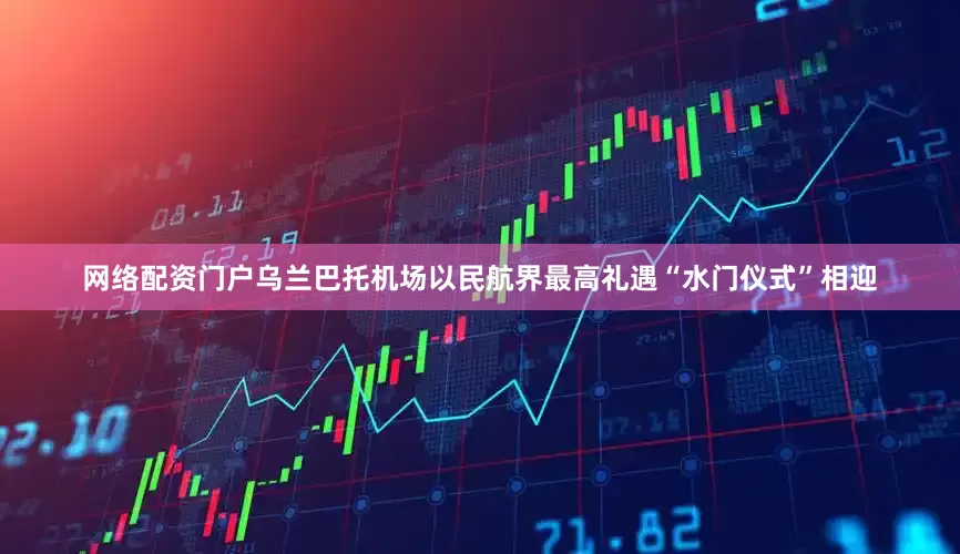 网络配资门户乌兰巴托机场以民航界最高礼遇“水门仪式”相迎