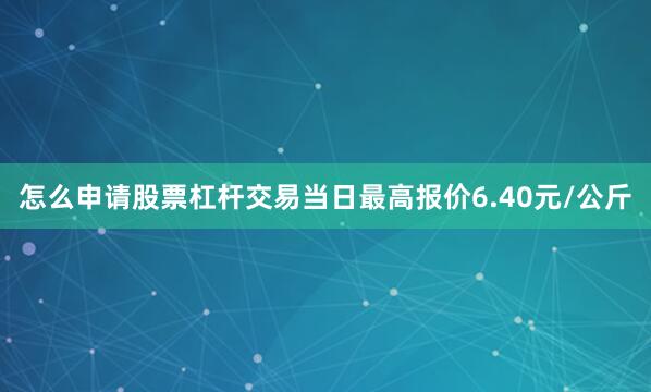 怎么申请股票杠杆交易当日最高报价6.40元/公斤