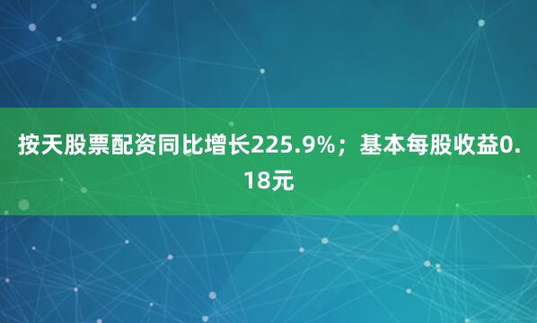 按天股票配资同比增长225.9%；基本每股收益0.18元